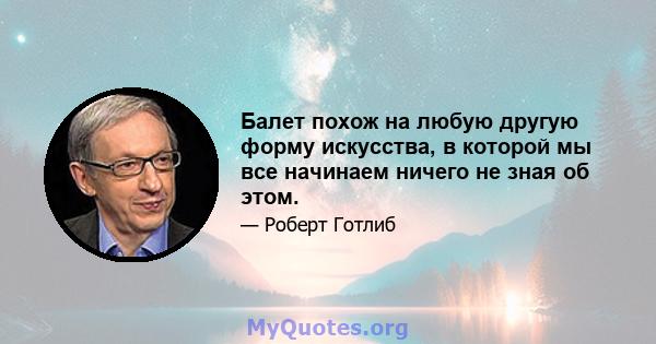 Балет похож на любую другую форму искусства, в которой мы все начинаем ничего не зная об этом.