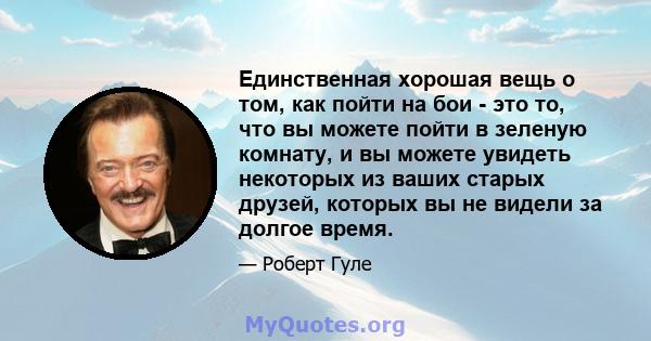 Единственная хорошая вещь о том, как пойти на бои - это то, что вы можете пойти в зеленую комнату, и вы можете увидеть некоторых из ваших старых друзей, которых вы не видели за долгое время.