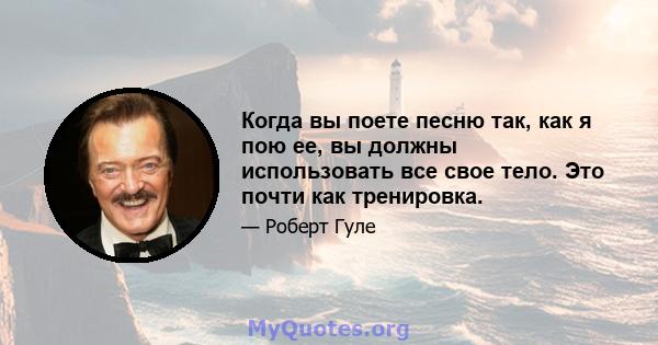 Когда вы поете песню так, как я пою ее, вы должны использовать все свое тело. Это почти как тренировка.