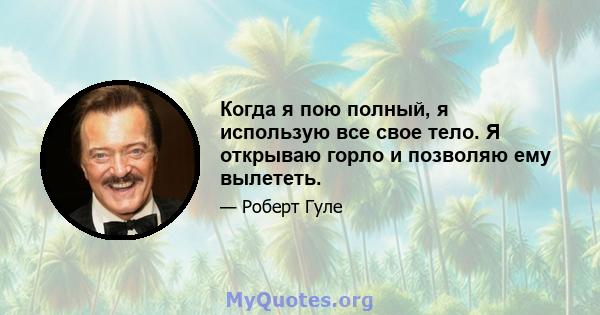 Когда я пою полный, я использую все свое тело. Я открываю горло и позволяю ему вылететь.