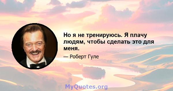 Но я не тренируюсь. Я плачу людям, чтобы сделать это для меня.