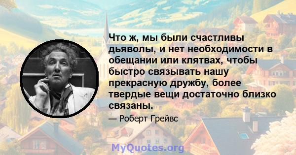 Что ж, мы были счастливы дьяволы, и нет необходимости в обещании или клятвах, чтобы быстро связывать нашу прекрасную дружбу, более твердые вещи достаточно близко связаны.