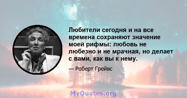 Любители сегодня и на все времена сохраняют значение моей рифмы: любовь не любезно и не мрачная, но делает с вами, как вы к нему.