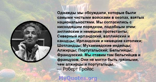 Однажды мы обсуждали, которые были самыми чистыми войсками в окопах, взятых национальностями. Мы согласились с нисходящим порядком, подобным этим: английские и немецкие протестанты; Северный ирландский, валлийский и