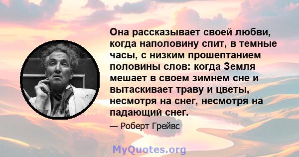 Она рассказывает своей любви, когда наполовину спит, в темные часы, с низким прошептанием половины слов: когда Земля мешает в своем зимнем сне и вытаскивает траву и цветы, несмотря на снег, несмотря на падающий снег.