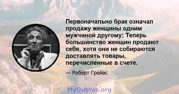 Первоначально брак означал продажу женщины одним мужчиной другому; Теперь большинство женщин продают себя, хотя они не собираются доставлять товары, перечисленные в счете.