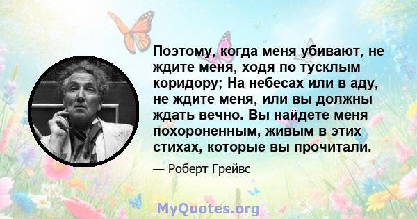 Поэтому, когда меня убивают, не ждите меня, ходя по тусклым коридору; На небесах или в аду, не ждите меня, или вы должны ждать вечно. Вы найдете меня похороненным, живым в этих стихах, которые вы прочитали.