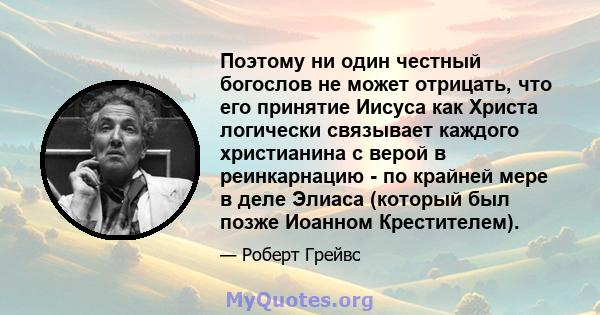 Поэтому ни один честный богослов не может отрицать, что его принятие Иисуса как Христа логически связывает каждого христианина с верой в реинкарнацию - по крайней мере в деле Элиаса (который был позже Иоанном