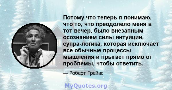 Потому что теперь я понимаю, что то, что преодолело меня в тот вечер, было внезапным осознанием силы интуиции, супра-логика, которая исключает все обычные процессы мышления и прыгает прямо от проблемы, чтобы ответить.