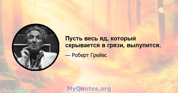 Пусть весь яд, который скрывается в грязи, вылупится.