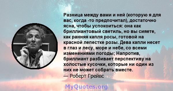 Разница между вами и ней (которую я для вас, когда -то предпочитал), достаточно ясна, чтобы успокоиться: она как бриллиантовый светиль, но вы сияете, как ранняя капля росы, готовой на красной лепестке розы. Дева капли