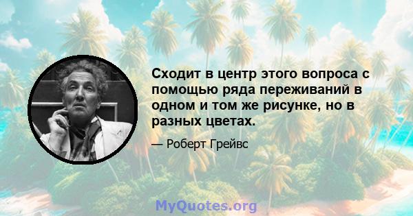 Сходит в центр этого вопроса с помощью ряда переживаний в одном и том же рисунке, но в разных цветах.