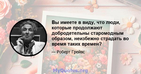 Вы имеете в виду, что люди, которые продолжают добродетельны старомодным образом, неизбежно страдать во время таких времен?