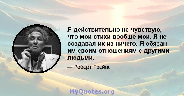 Я действительно не чувствую, что мои стихи вообще мои. Я не создавал их из ничего. Я обязан им своим отношениям с другими людьми.