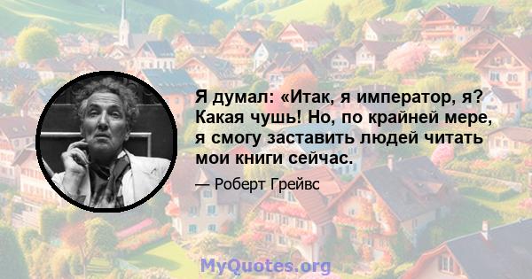 Я думал: «Итак, я император, я? Какая чушь! Но, по крайней мере, я смогу заставить людей читать мои книги сейчас.