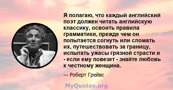 Я полагаю, что каждый английский поэт должен читать английскую классику, освоить правила грамматики, прежде чем он попытается согнуть или сломать их, путешествовать за границу, испытать ужасы грязной страсти и - если