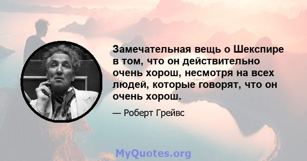 Замечательная вещь о Шекспире в том, что он действительно очень хорош, несмотря на всех людей, которые говорят, что он очень хорош.