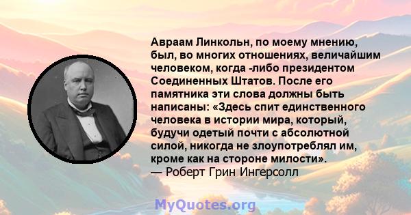 Авраам Линкольн, по моему мнению, был, во многих отношениях, величайшим человеком, когда -либо президентом Соединенных Штатов. После его памятника эти слова должны быть написаны: «Здесь спит единственного человека в