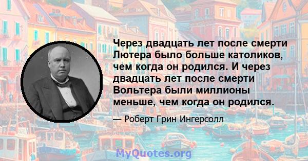 Через двадцать лет после смерти Лютера было больше католиков, чем когда он родился. И через двадцать лет после смерти Вольтера были миллионы меньше, чем когда он родился.