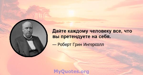 Дайте каждому человеку все, что вы претендуете на себя.