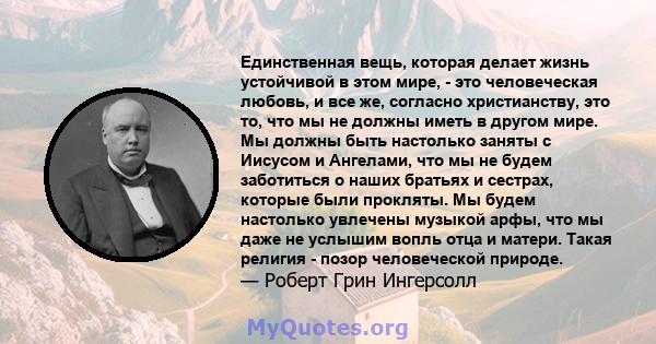 Единственная вещь, которая делает жизнь устойчивой в этом мире, - это человеческая любовь, и все же, согласно христианству, это то, что мы не должны иметь в другом мире. Мы должны быть настолько заняты с Иисусом и