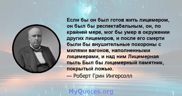 Если бы он был готов жить лицемером, он был бы респектабельным, он, по крайней мере, мог бы умер в окружении других лицемеров, и после его смерти были бы внушительные похороны с милями вагонов, наполненными лицемерами,