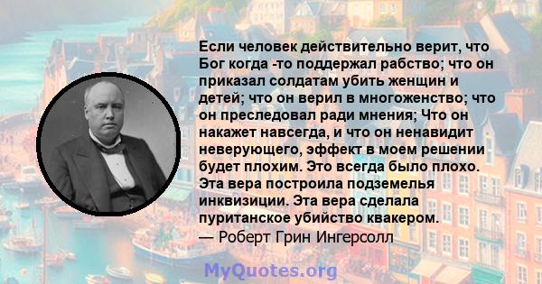 Если человек действительно верит, что Бог когда -то поддержал рабство; что он приказал солдатам убить женщин и детей; что он верил в многоженство; что он преследовал ради мнения; Что он накажет навсегда, и что он