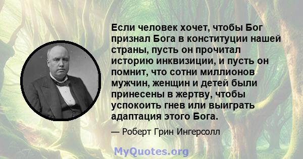 Если человек хочет, чтобы Бог признал Бога в конституции нашей страны, пусть он прочитал историю инквизиции, и пусть он помнит, что сотни миллионов мужчин, женщин и детей были принесены в жертву, чтобы успокоить гнев