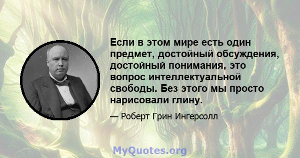 Если в этом мире есть один предмет, достойный обсуждения, достойный понимания, это вопрос интеллектуальной свободы. Без этого мы просто нарисовали глину.