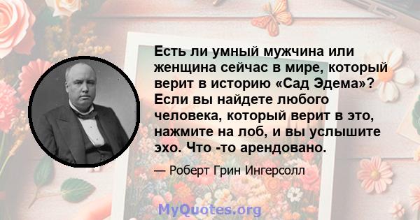 Есть ли умный мужчина или женщина сейчас в мире, который верит в историю «Сад Эдема»? Если вы найдете любого человека, который верит в это, нажмите на лоб, и вы услышите эхо. Что -то арендовано.