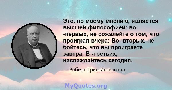 Это, по моему мнению, является высшей философией: во -первых, не сожалейте о том, что проиграл вчера; Во -вторых, не бойтесь, что вы проиграете завтра; В -третьих, наслаждайтесь сегодня.