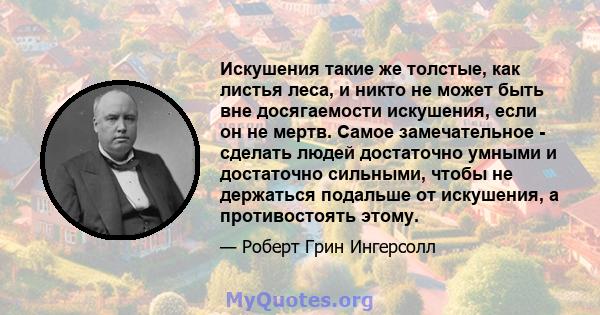 Искушения такие же толстые, как листья леса, и никто не может быть вне досягаемости искушения, если он не мертв. Самое замечательное - сделать людей достаточно умными и достаточно сильными, чтобы не держаться подальше