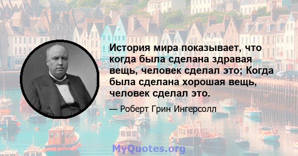 История мира показывает, что когда была сделана здравая вещь, человек сделал это; Когда была сделана хорошая вещь, человек сделал это.