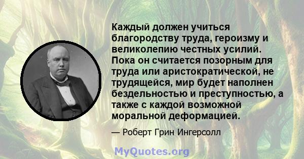 Каждый должен учиться благородству труда, героизму и великолепию честных усилий. Пока он считается позорным для труда или аристократической, не трудящейся, мир будет наполнен бездельностью и преступностью, а также с