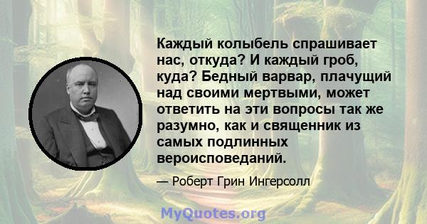 Каждый колыбель спрашивает нас, откуда? И каждый гроб, куда? Бедный варвар, плачущий над своими мертвыми, может ответить на эти вопросы так же разумно, как и священник из самых подлинных вероисповеданий.