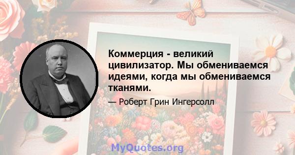 Коммерция - великий цивилизатор. Мы обмениваемся идеями, когда мы обмениваемся тканями.