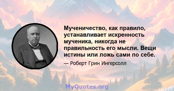 Мученичество, как правило, устанавливает искренность мученика, никогда не правильность его мысли. Вещи истины или ложь сами по себе.