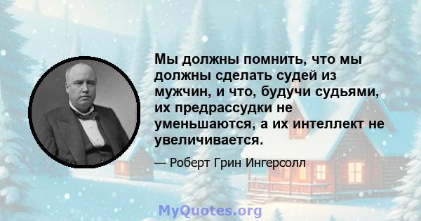 Мы должны помнить, что мы должны сделать судей из мужчин, и что, будучи судьями, их предрассудки не уменьшаются, а их интеллект не увеличивается.