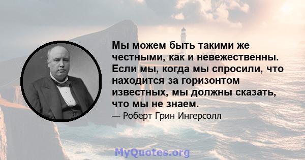 Мы можем быть такими же честными, как и невежественны. Если мы, когда мы спросили, что находится за горизонтом известных, мы должны сказать, что мы не знаем.