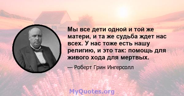 Мы все дети одной и той же матери, и та же судьба ждет нас всех. У нас тоже есть нашу религию, и это так: помощь для живого хода для мертвых.