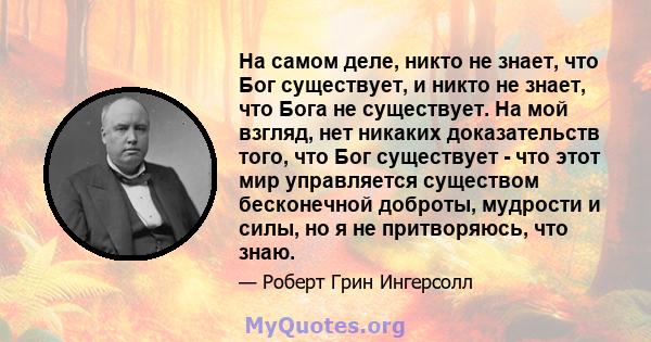 На самом деле, никто не знает, что Бог существует, и никто не знает, что Бога не существует. На мой взгляд, нет никаких доказательств того, что Бог существует - что этот мир управляется существом бесконечной доброты,