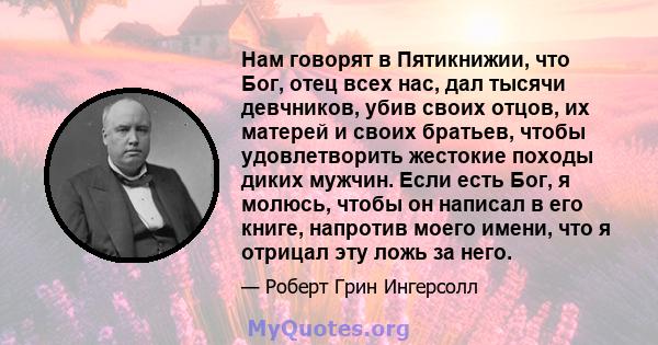 Нам говорят в Пятикнижии, что Бог, отец всех нас, дал тысячи девчников, убив своих отцов, их матерей и своих братьев, чтобы удовлетворить жестокие походы диких мужчин. Если есть Бог, я молюсь, чтобы он написал в его