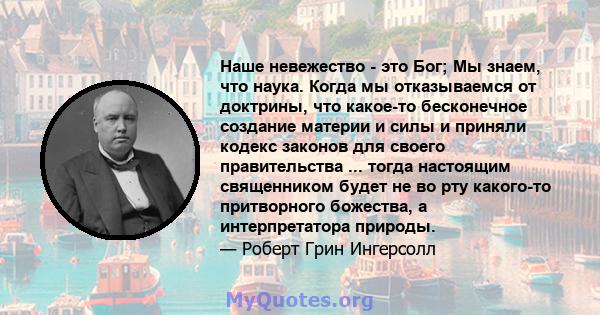 Наше невежество - это Бог; Мы знаем, что наука. Когда мы отказываемся от доктрины, что какое-то бесконечное создание материи и силы и приняли кодекс законов для своего правительства ... тогда настоящим священником будет 