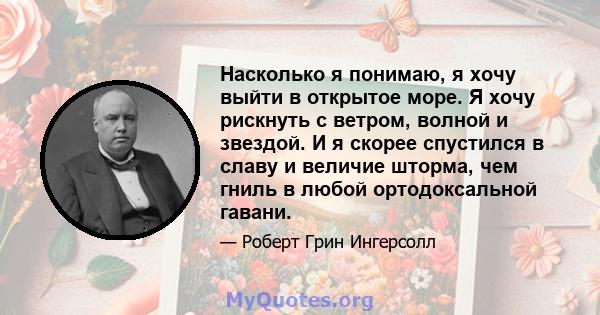 Насколько я понимаю, я хочу выйти в открытое море. Я хочу рискнуть с ветром, волной и звездой. И я скорее спустился в славу и величие шторма, чем гниль в любой ортодоксальной гавани.