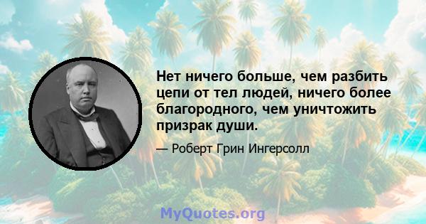 Нет ничего больше, чем разбить цепи от тел людей, ничего более благородного, чем уничтожить призрак души.