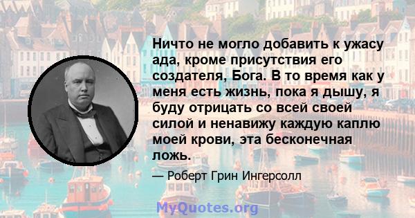 Ничто не могло добавить к ужасу ада, кроме присутствия его создателя, Бога. В то время как у меня есть жизнь, пока я дышу, я буду отрицать со всей своей силой и ненавижу каждую каплю моей крови, эта бесконечная ложь.