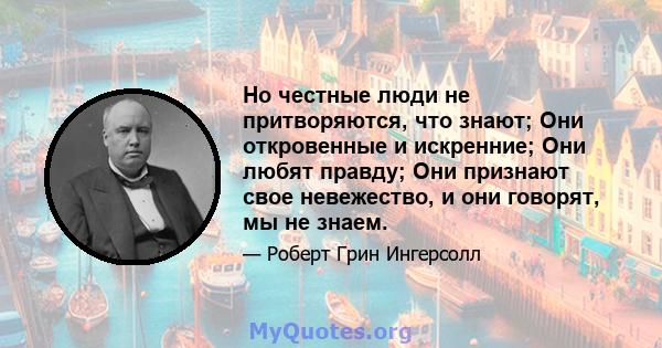 Но честные люди не притворяются, что знают; Они откровенные и искренние; Они любят правду; Они признают свое невежество, и они говорят, мы не знаем.