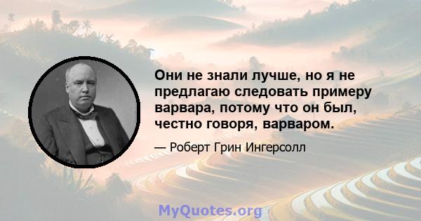 Они не знали лучше, но я не предлагаю следовать примеру варвара, потому что он был, честно говоря, варваром.