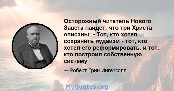 Осторожный читатель Нового Завета найдет, что три Христа описаны: - Тот, кто хотел сохранить иудаизм - тот, кто хотел его реформировать, и тот, кто построил собственную систему