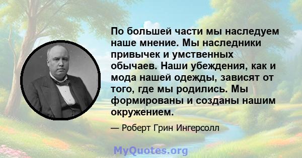 По большей части мы наследуем наше мнение. Мы наследники привычек и умственных обычаев. Наши убеждения, как и мода нашей одежды, зависят от того, где мы родились. Мы формированы и созданы нашим окружением.